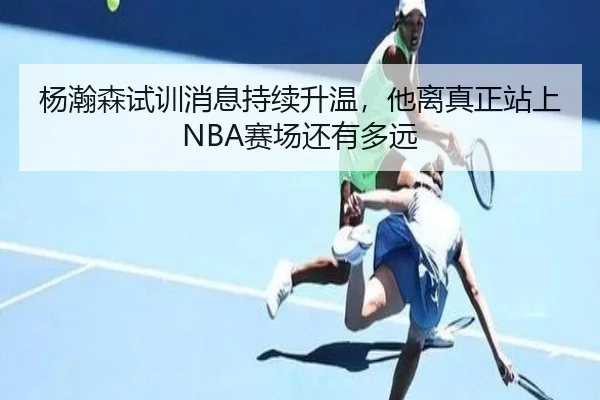 杨瀚森试训消息持续升温，他离真正站上NBA赛场还有多远 - bet365 online